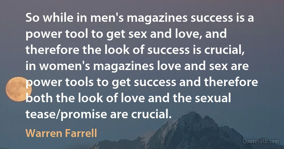 So while in men's magazines success is a power tool to get sex and love, and therefore the look of success is crucial, in women's magazines love and sex are power tools to get success and therefore both the look of love and the sexual tease/promise are crucial. (Warren Farrell)