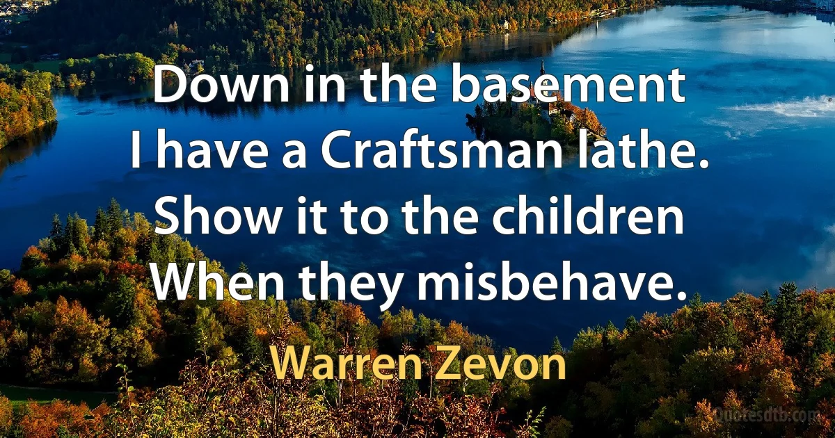 Down in the basement
I have a Craftsman lathe.
Show it to the children
When they misbehave. (Warren Zevon)