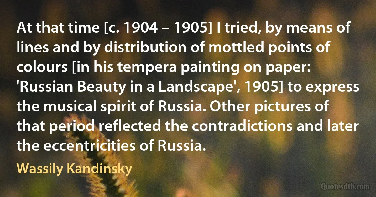 At that time [c. 1904 – 1905] I tried, by means of lines and by distribution of mottled points of colours [in his tempera painting on paper: 'Russian Beauty in a Landscape', 1905] to express the musical spirit of Russia. Other pictures of that period reflected the contradictions and later the eccentricities of Russia. (Wassily Kandinsky)