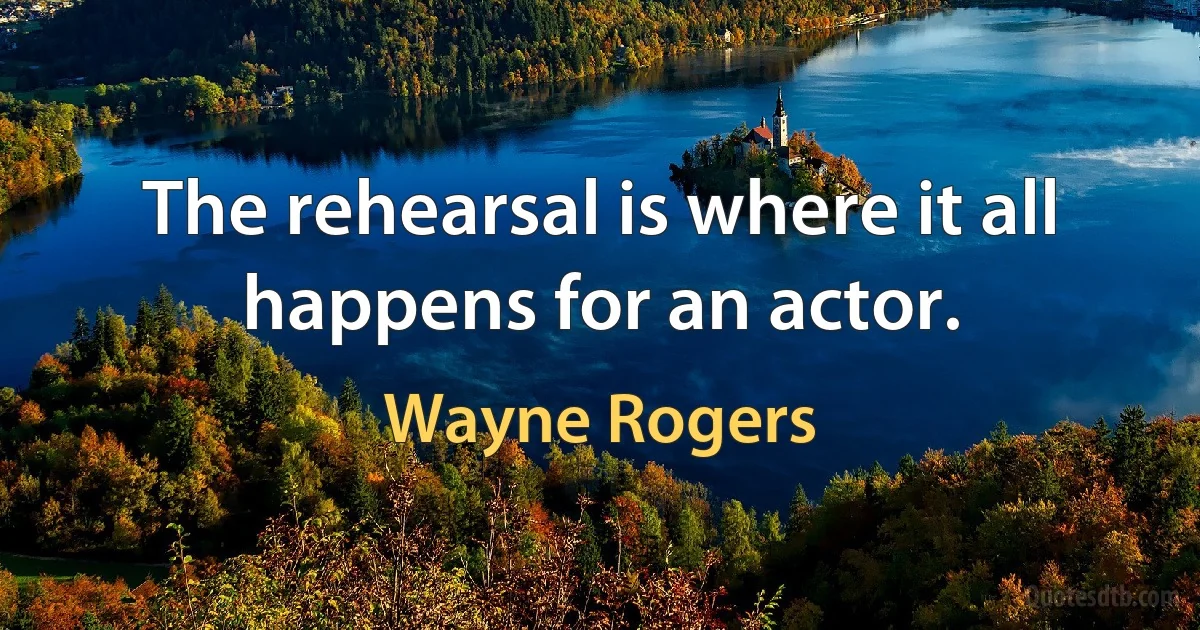 The rehearsal is where it all happens for an actor. (Wayne Rogers)