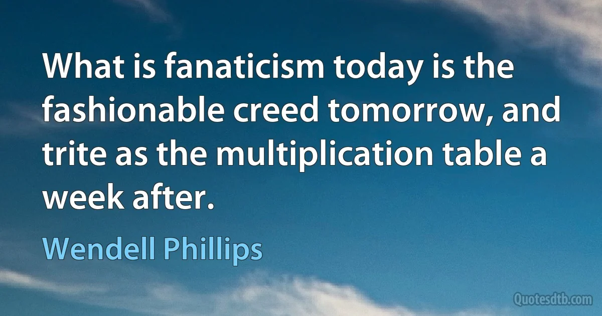 What is fanaticism today is the fashionable creed tomorrow, and trite as the multiplication table a week after. (Wendell Phillips)