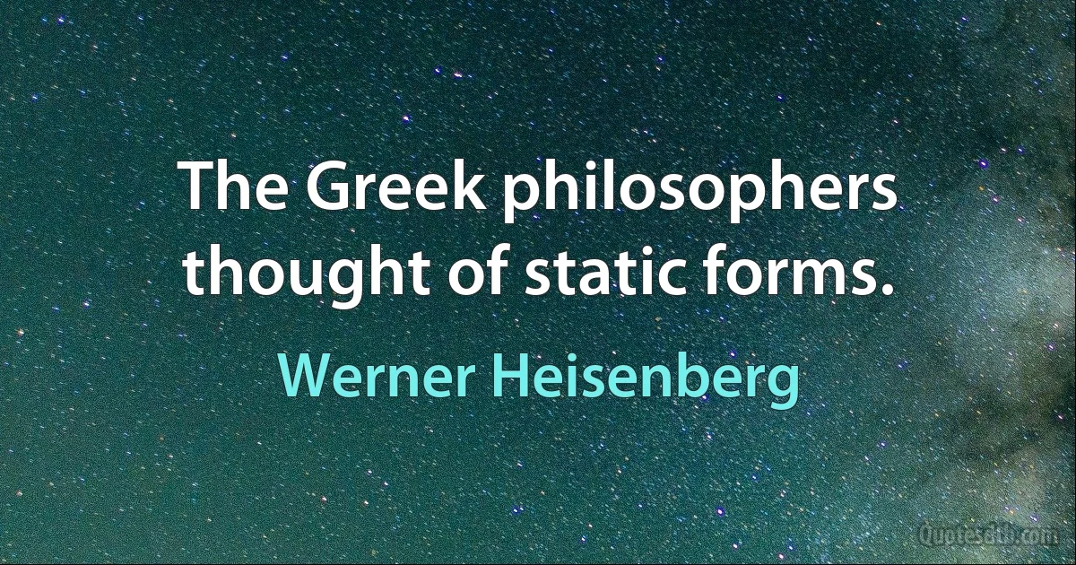 The Greek philosophers thought of static forms. (Werner Heisenberg)