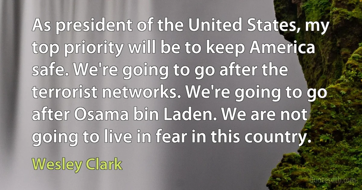 As president of the United States, my top priority will be to keep America safe. We're going to go after the terrorist networks. We're going to go after Osama bin Laden. We are not going to live in fear in this country. (Wesley Clark)