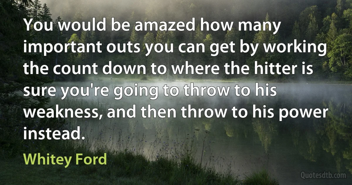 You would be amazed how many important outs you can get by working the count down to where the hitter is sure you're going to throw to his weakness, and then throw to his power instead. (Whitey Ford)