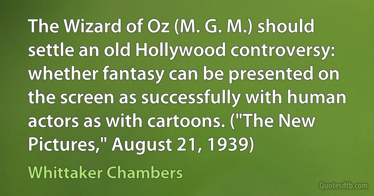 The Wizard of Oz (M. G. M.) should settle an old Hollywood controversy: whether fantasy can be presented on the screen as successfully with human actors as with cartoons. ("The New Pictures," August 21, 1939) (Whittaker Chambers)