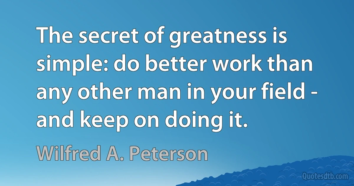 The secret of greatness is simple: do better work than any other man in your field - and keep on doing it. (Wilfred A. Peterson)