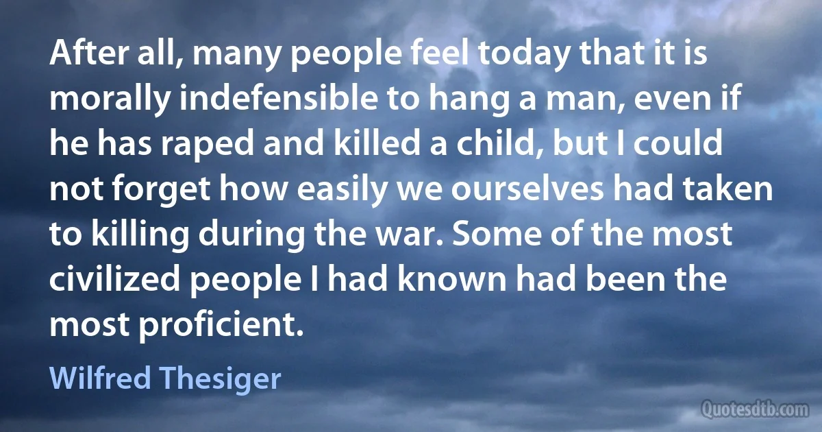 After all, many people feel today that it is morally indefensible to hang a man, even if he has raped and killed a child, but I could not forget how easily we ourselves had taken to killing during the war. Some of the most civilized people I had known had been the most proficient. (Wilfred Thesiger)