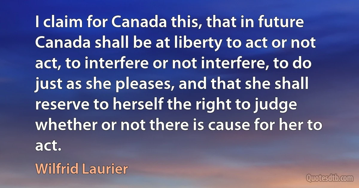 I claim for Canada this, that in future Canada shall be at liberty to act or not act, to interfere or not interfere, to do just as she pleases, and that she shall reserve to herself the right to judge whether or not there is cause for her to act. (Wilfrid Laurier)