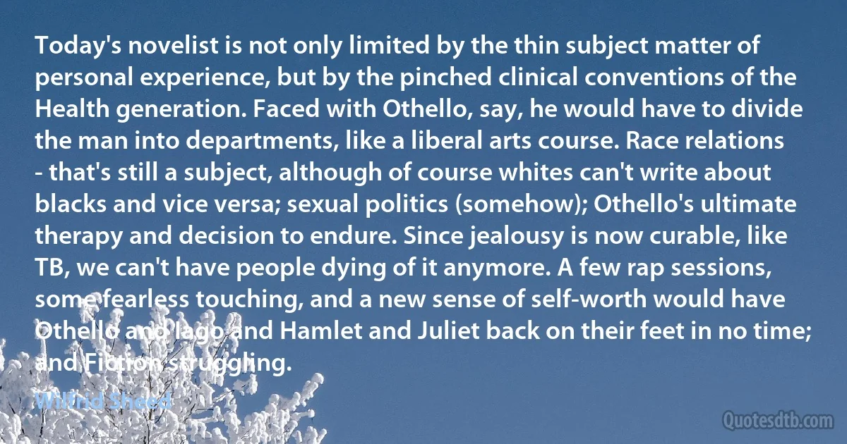 Today's novelist is not only limited by the thin subject matter of personal experience, but by the pinched clinical conventions of the Health generation. Faced with Othello, say, he would have to divide the man into departments, like a liberal arts course. Race relations - that's still a subject, although of course whites can't write about blacks and vice versa; sexual politics (somehow); Othello's ultimate therapy and decision to endure. Since jealousy is now curable, like TB, we can't have people dying of it anymore. A few rap sessions, some fearless touching, and a new sense of self-worth would have Othello and Iago and Hamlet and Juliet back on their feet in no time; and Fiction struggling. (Wilfrid Sheed)