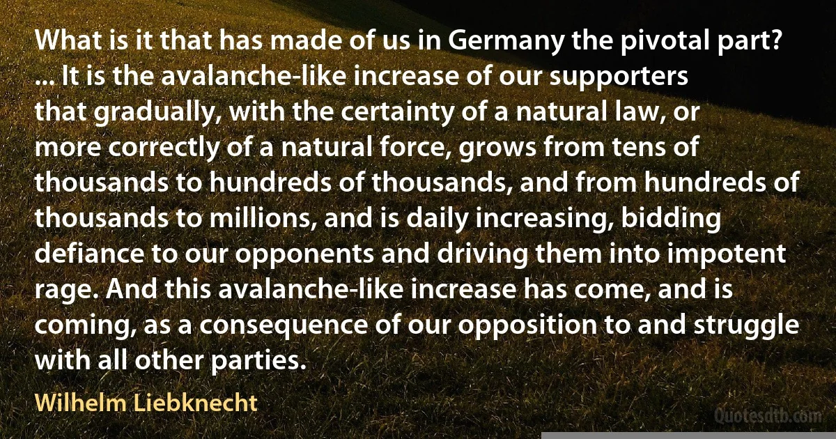 What is it that has made of us in Germany the pivotal part? ... It is the avalanche-like increase of our supporters that gradually, with the certainty of a natural law, or more correctly of a natural force, grows from tens of thousands to hundreds of thousands, and from hundreds of thousands to millions, and is daily increasing, bidding defiance to our opponents and driving them into impotent rage. And this avalanche-like increase has come, and is coming, as a consequence of our opposition to and struggle with all other parties. (Wilhelm Liebknecht)