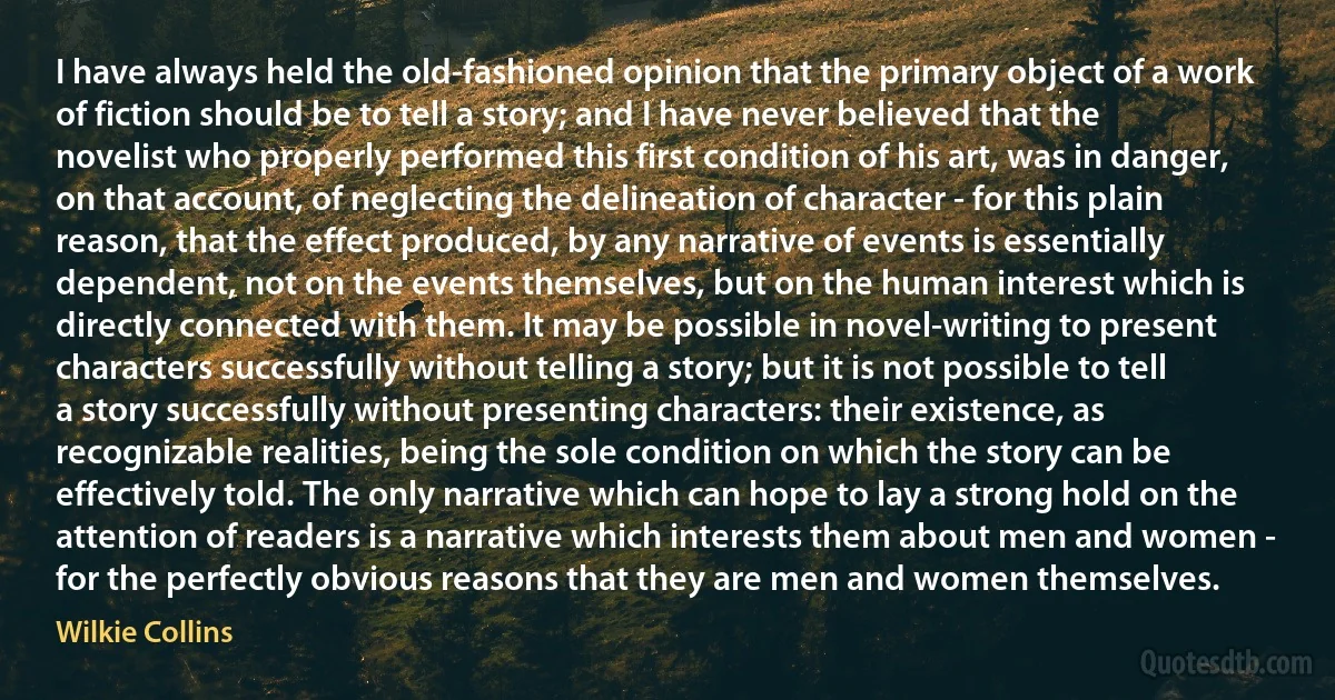 I have always held the old-fashioned opinion that the primary object of a work of fiction should be to tell a story; and I have never believed that the novelist who properly performed this first condition of his art, was in danger, on that account, of neglecting the delineation of character - for this plain reason, that the effect produced, by any narrative of events is essentially dependent, not on the events themselves, but on the human interest which is directly connected with them. It may be possible in novel-writing to present characters successfully without telling a story; but it is not possible to tell a story successfully without presenting characters: their existence, as recognizable realities, being the sole condition on which the story can be effectively told. The only narrative which can hope to lay a strong hold on the attention of readers is a narrative which interests them about men and women - for the perfectly obvious reasons that they are men and women themselves. (Wilkie Collins)