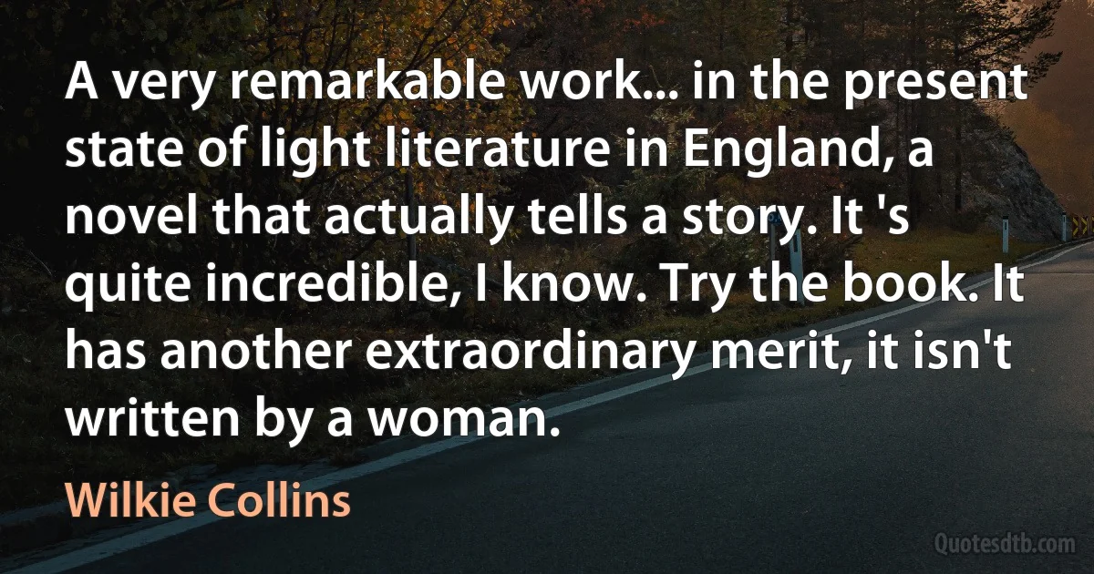 A very remarkable work... in the present state of light literature in England, a novel that actually tells a story. It 's quite incredible, I know. Try the book. It has another extraordinary merit, it isn't written by a woman. (Wilkie Collins)