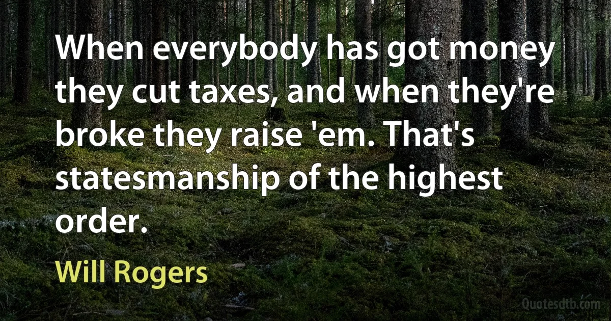 When everybody has got money they cut taxes, and when they're broke they raise 'em. That's statesmanship of the highest order. (Will Rogers)