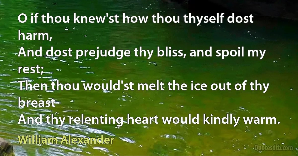 O if thou knew'st how thou thyself dost harm,
And dost prejudge thy bliss, and spoil my rest;
Then thou would'st melt the ice out of thy breast
And thy relenting heart would kindly warm. (William Alexander)