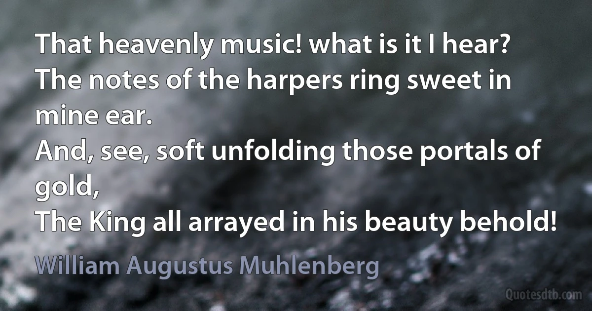 That heavenly music! what is it I hear?
The notes of the harpers ring sweet in mine ear.
And, see, soft unfolding those portals of gold,
The King all arrayed in his beauty behold! (William Augustus Muhlenberg)