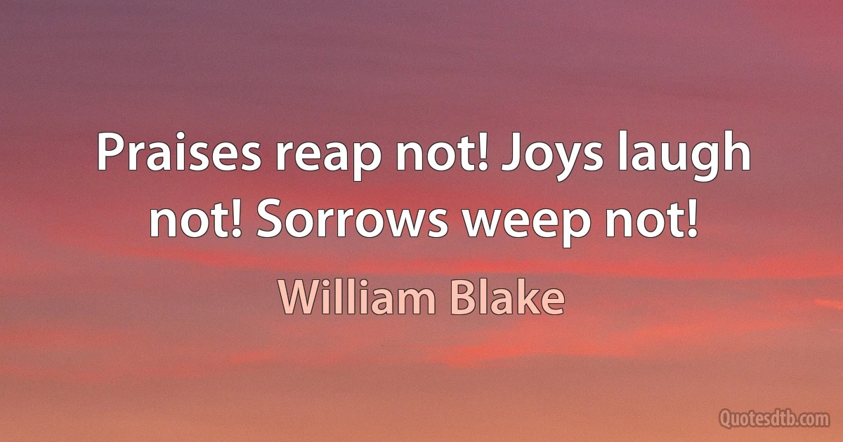 Praises reap not! Joys laugh not! Sorrows weep not! (William Blake)