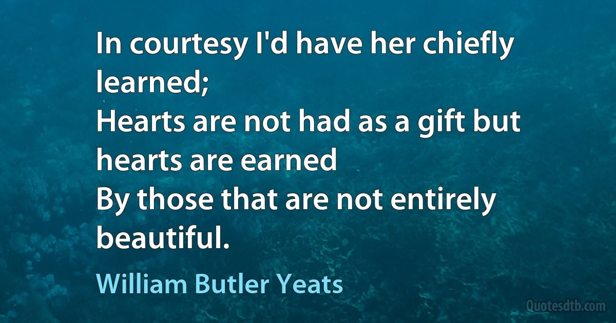 In courtesy I'd have her chiefly learned;
Hearts are not had as a gift but hearts are earned
By those that are not entirely beautiful. (William Butler Yeats)