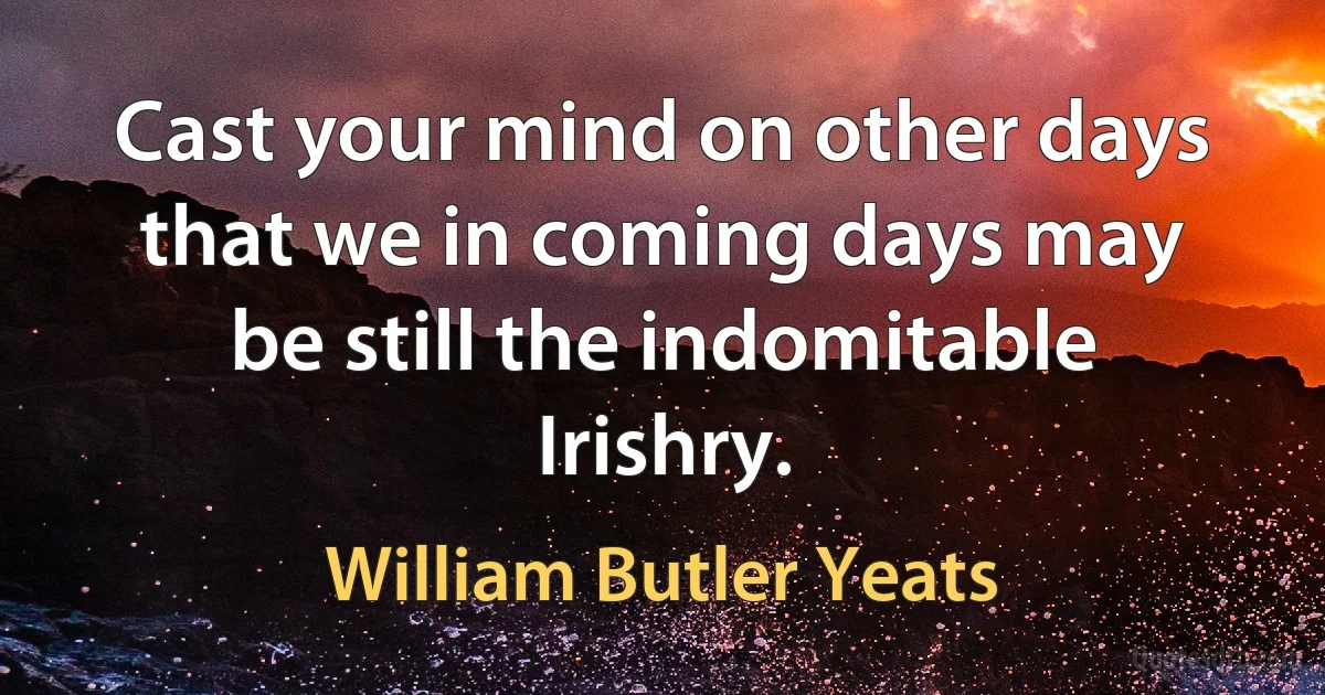 Cast your mind on other days that we in coming days may be still the indomitable Irishry. (William Butler Yeats)