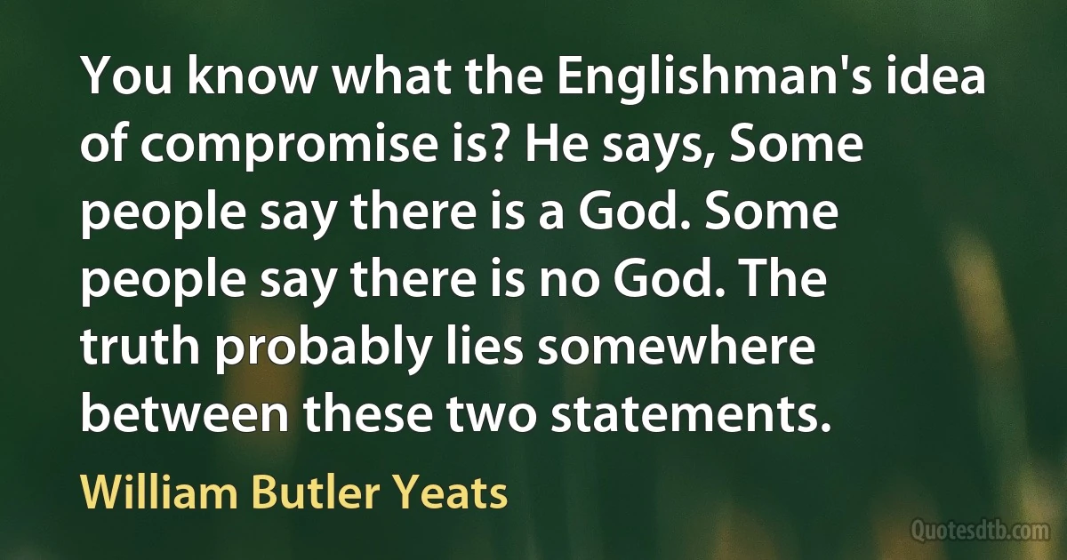 You know what the Englishman's idea of compromise is? He says, Some people say there is a God. Some people say there is no God. The truth probably lies somewhere between these two statements. (William Butler Yeats)