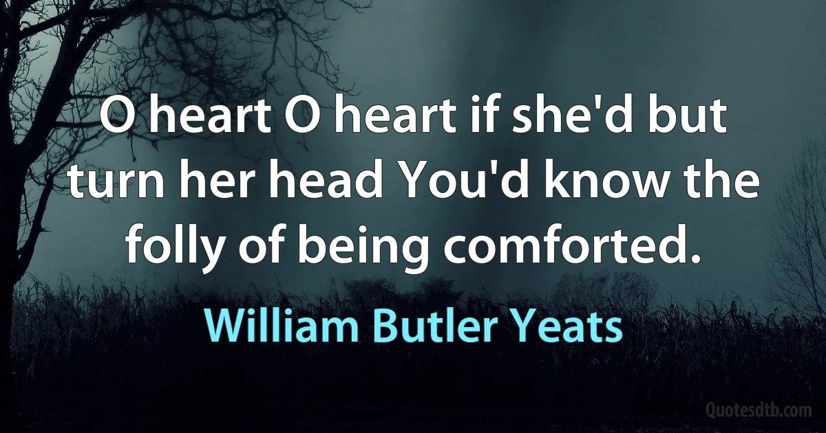 O heart O heart if she'd but turn her head You'd know the folly of being comforted. (William Butler Yeats)