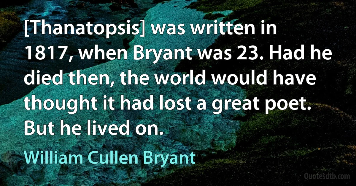 [Thanatopsis] was written in 1817, when Bryant was 23. Had he died then, the world would have thought it had lost a great poet. But he lived on. (William Cullen Bryant)