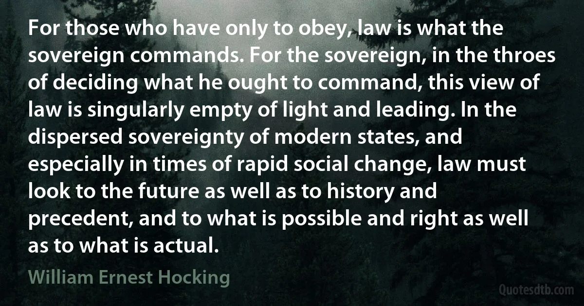 For those who have only to obey, law is what the sovereign commands. For the sovereign, in the throes of deciding what he ought to command, this view of law is singularly empty of light and leading. In the dispersed sovereignty of modern states, and especially in times of rapid social change, law must look to the future as well as to history and precedent, and to what is possible and right as well as to what is actual. (William Ernest Hocking)