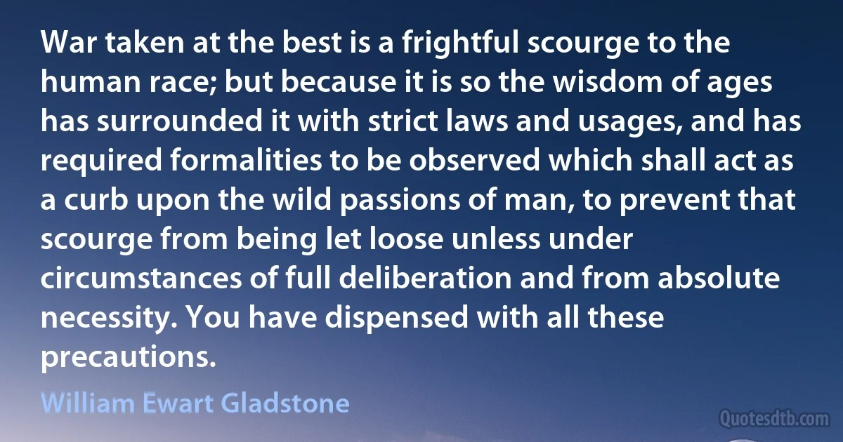 War taken at the best is a frightful scourge to the human race; but because it is so the wisdom of ages has surrounded it with strict laws and usages, and has required formalities to be observed which shall act as a curb upon the wild passions of man, to prevent that scourge from being let loose unless under circumstances of full deliberation and from absolute necessity. You have dispensed with all these precautions. (William Ewart Gladstone)