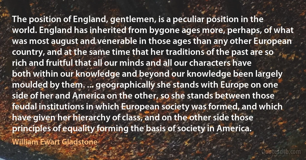 The position of England, gentlemen, is a peculiar position in the world. England has inherited from bygone ages more, perhaps, of what was most august and venerable in those ages than any other European country, and at the same time that her traditions of the past are so rich and fruitful that all our minds and all our characters have both within our knowledge and beyond our knowledge been largely moulded by them. ... geographically she stands with Europe on one side of her and America on the other, so she stands between those feudal institutions in which European society was formed, and which have given her hierarchy of class, and on the other side those principles of equality forming the basis of society in America. (William Ewart Gladstone)