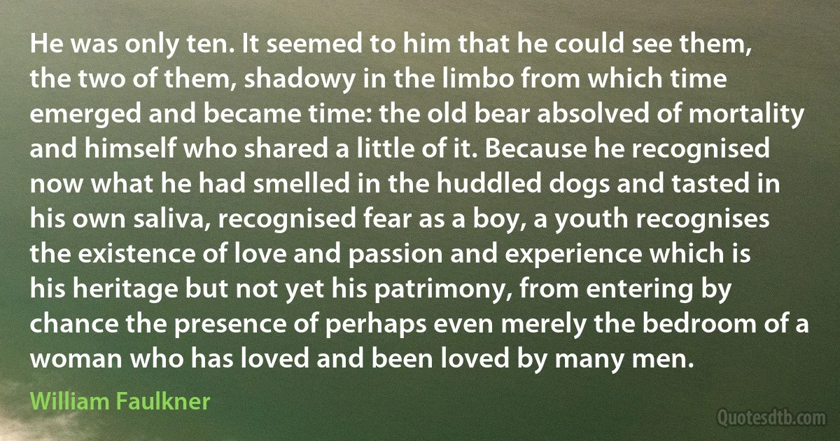 He was only ten. It seemed to him that he could see them, the two of them, shadowy in the limbo from which time emerged and became time: the old bear absolved of mortality and himself who shared a little of it. Because he recognised now what he had smelled in the huddled dogs and tasted in his own saliva, recognised fear as a boy, a youth recognises the existence of love and passion and experience which is his heritage but not yet his patrimony, from entering by chance the presence of perhaps even merely the bedroom of a woman who has loved and been loved by many men. (William Faulkner)