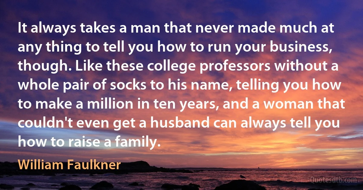 It always takes a man that never made much at any thing to tell you how to run your business, though. Like these college professors without a whole pair of socks to his name, telling you how to make a million in ten years, and a woman that couldn't even get a husband can always tell you how to raise a family. (William Faulkner)