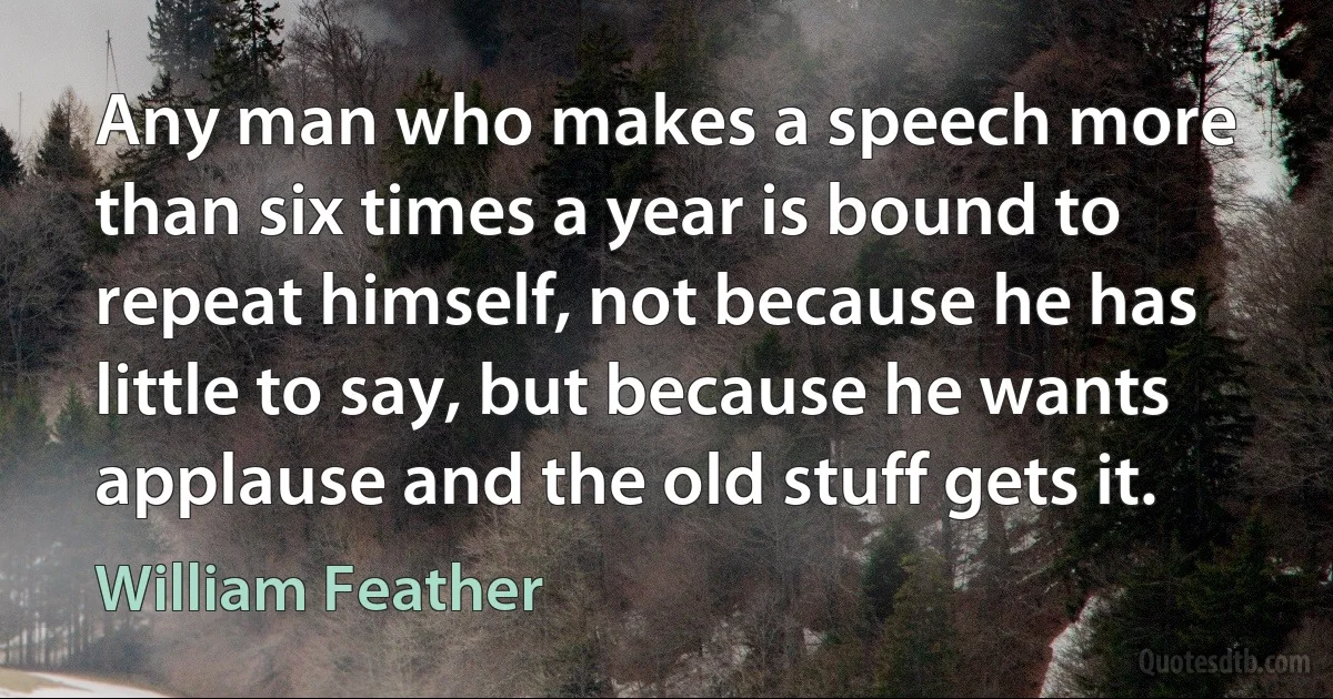 Any man who makes a speech more than six times a year is bound to repeat himself, not because he has little to say, but because he wants applause and the old stuff gets it. (William Feather)