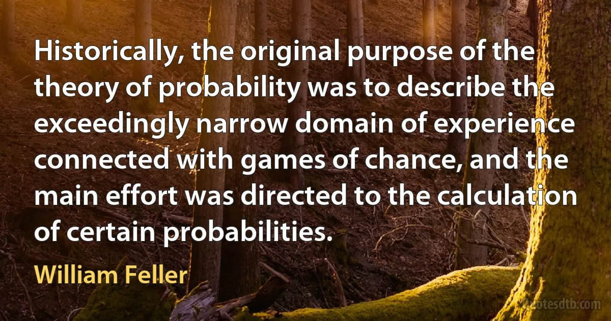 Historically, the original purpose of the theory of probability was to describe the exceedingly narrow domain of experience connected with games of chance, and the main effort was directed to the calculation of certain probabilities. (William Feller)