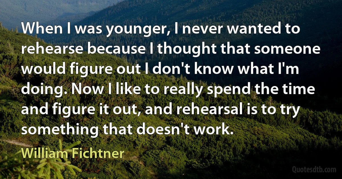 When I was younger, I never wanted to rehearse because I thought that someone would figure out I don't know what I'm doing. Now I like to really spend the time and figure it out, and rehearsal is to try something that doesn't work. (William Fichtner)