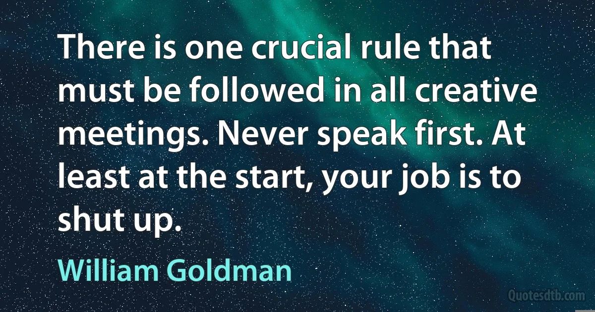 There is one crucial rule that must be followed in all creative meetings. Never speak first. At least at the start, your job is to shut up. (William Goldman)