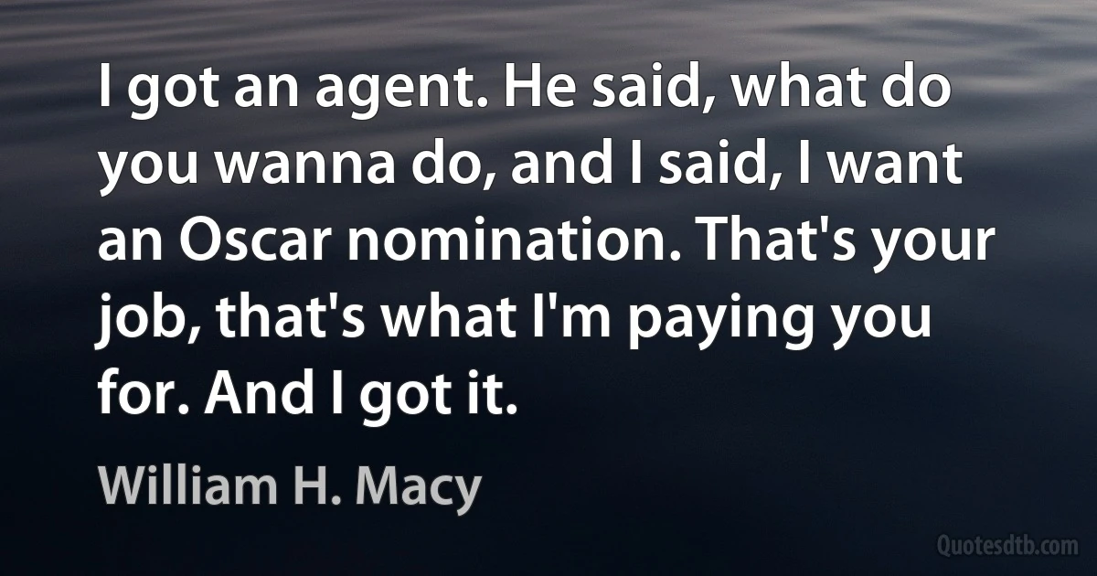 I got an agent. He said, what do you wanna do, and I said, I want an Oscar nomination. That's your job, that's what I'm paying you for. And I got it. (William H. Macy)