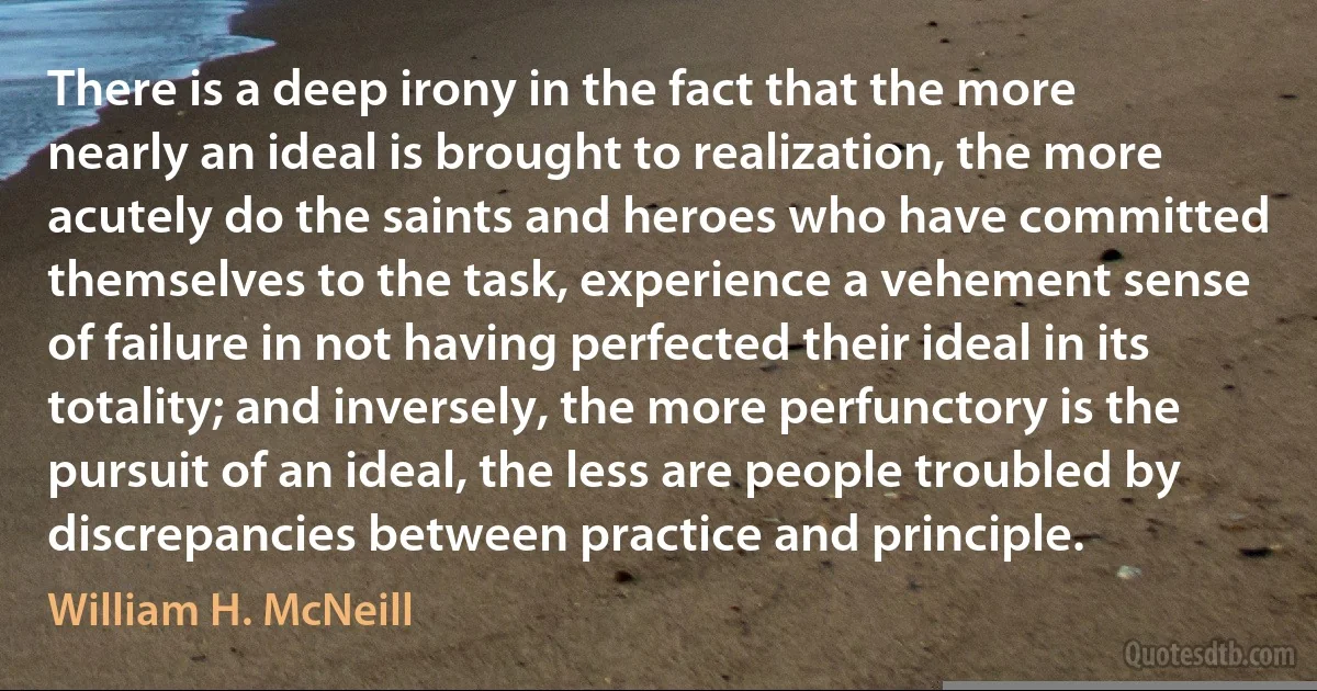 There is a deep irony in the fact that the more nearly an ideal is brought to realization, the more acutely do the saints and heroes who have committed themselves to the task, experience a vehement sense of failure in not having perfected their ideal in its totality; and inversely, the more perfunctory is the pursuit of an ideal, the less are people troubled by discrepancies between practice and principle. (William H. McNeill)