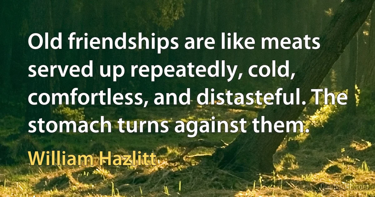 Old friendships are like meats served up repeatedly, cold, comfortless, and distasteful. The stomach turns against them. (William Hazlitt)