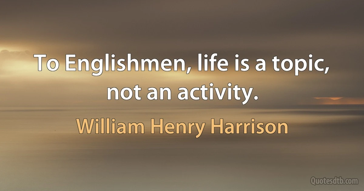 To Englishmen, life is a topic, not an activity. (William Henry Harrison)