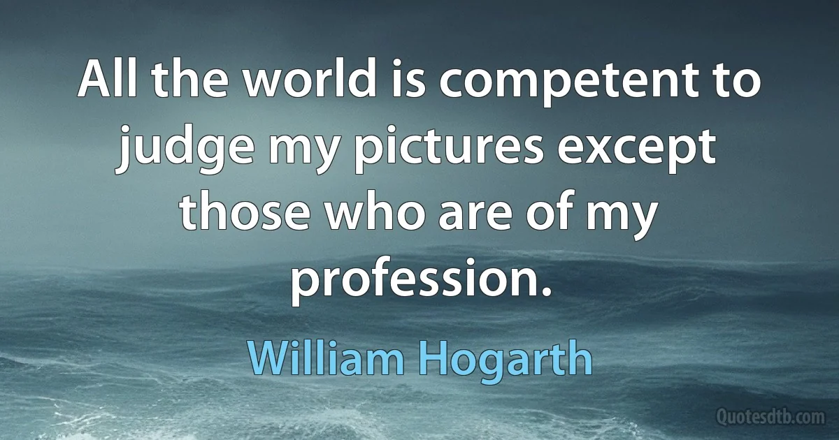 All the world is competent to judge my pictures except those who are of my profession. (William Hogarth)