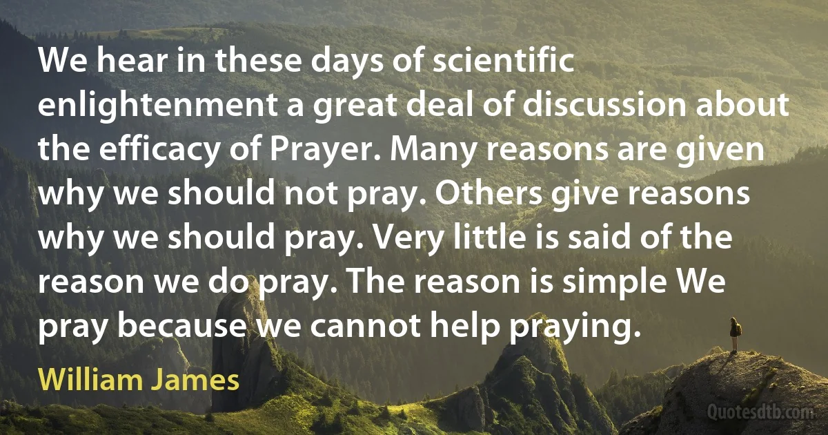 We hear in these days of scientific enlightenment a great deal of discussion about the efficacy of Prayer. Many reasons are given why we should not pray. Others give reasons why we should pray. Very little is said of the reason we do pray. The reason is simple We pray because we cannot help praying. (William James)