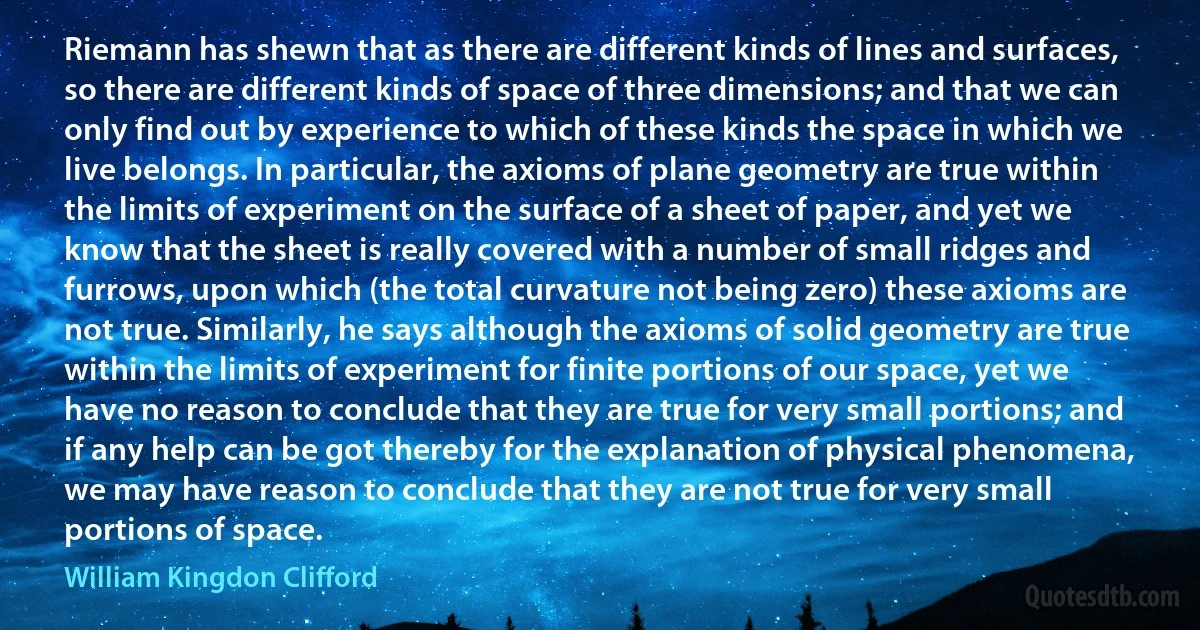 Riemann has shewn that as there are different kinds of lines and surfaces, so there are different kinds of space of three dimensions; and that we can only find out by experience to which of these kinds the space in which we live belongs. In particular, the axioms of plane geometry are true within the limits of experiment on the surface of a sheet of paper, and yet we know that the sheet is really covered with a number of small ridges and furrows, upon which (the total curvature not being zero) these axioms are not true. Similarly, he says although the axioms of solid geometry are true within the limits of experiment for finite portions of our space, yet we have no reason to conclude that they are true for very small portions; and if any help can be got thereby for the explanation of physical phenomena, we may have reason to conclude that they are not true for very small portions of space. (William Kingdon Clifford)