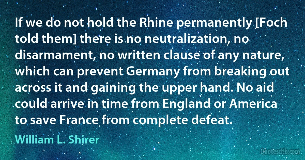 If we do not hold the Rhine permanently [Foch told them] there is no neutralization, no disarmament, no written clause of any nature, which can prevent Germany from breaking out across it and gaining the upper hand. No aid could arrive in time from England or America to save France from complete defeat. (William L. Shirer)