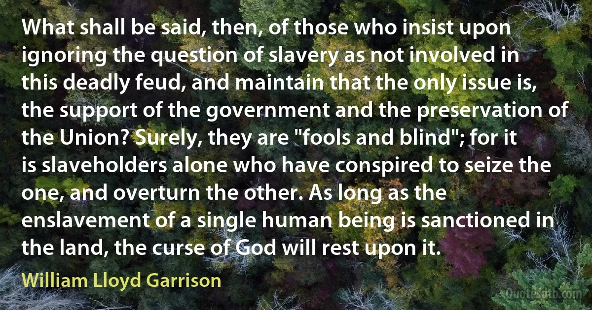 What shall be said, then, of those who insist upon ignoring the question of slavery as not involved in this deadly feud, and maintain that the only issue is, the support of the government and the preservation of the Union? Surely, they are "fools and blind"; for it is slaveholders alone who have conspired to seize the one, and overturn the other. As long as the enslavement of a single human being is sanctioned in the land, the curse of God will rest upon it. (William Lloyd Garrison)