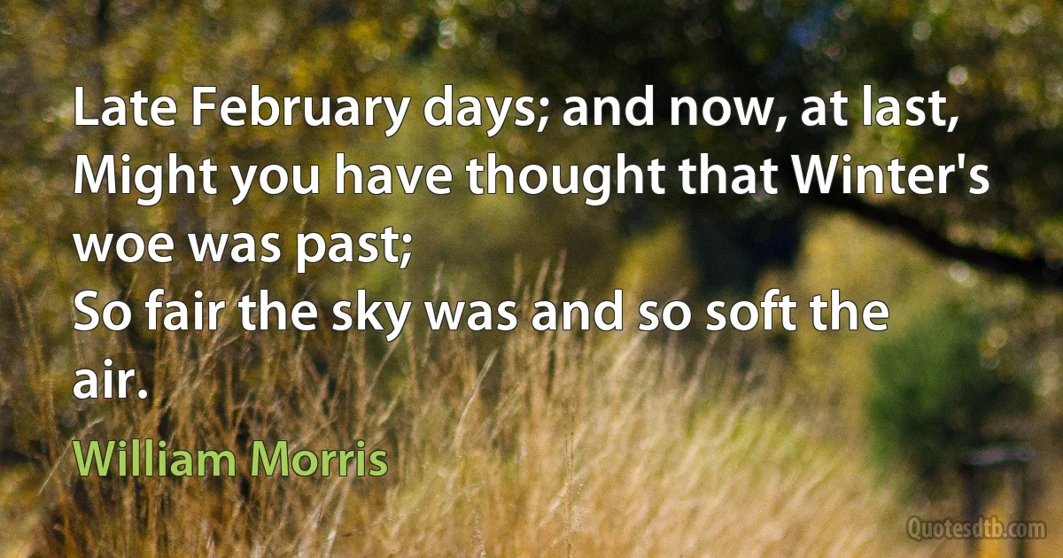 Late February days; and now, at last,
Might you have thought that Winter's woe was past;
So fair the sky was and so soft the air. (William Morris)