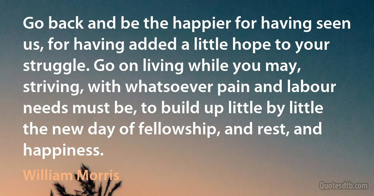 Go back and be the happier for having seen us, for having added a little hope to your struggle. Go on living while you may, striving, with whatsoever pain and labour needs must be, to build up little by little the new day of fellowship, and rest, and happiness. (William Morris)