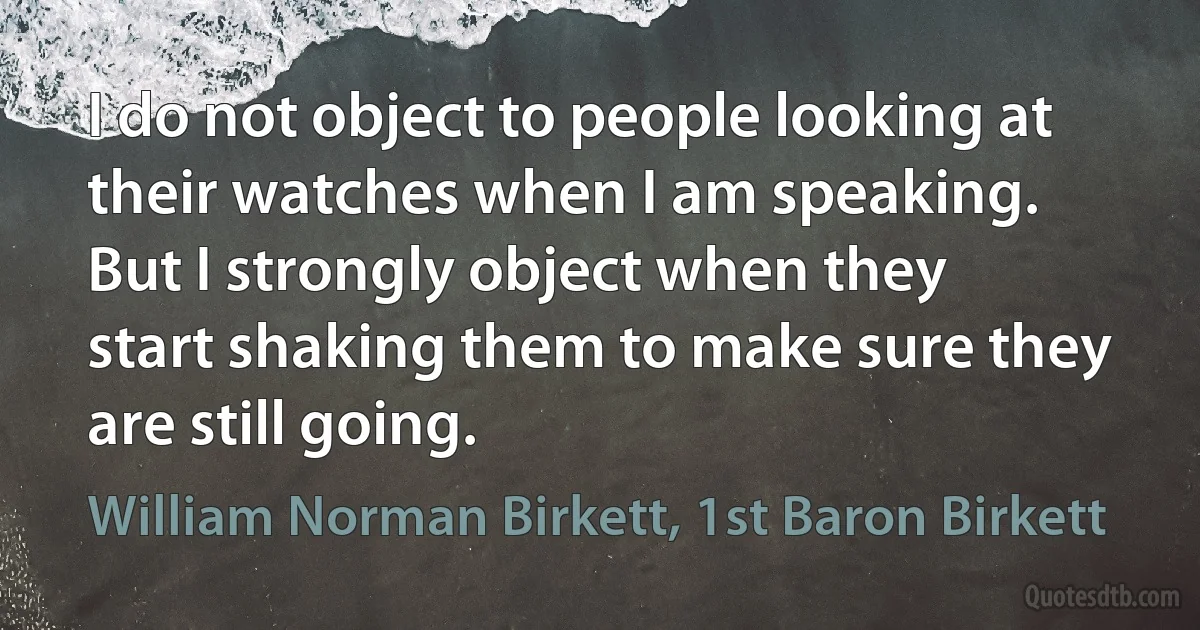 I do not object to people looking at their watches when I am speaking. But I strongly object when they start shaking them to make sure they are still going. (William Norman Birkett, 1st Baron Birkett)