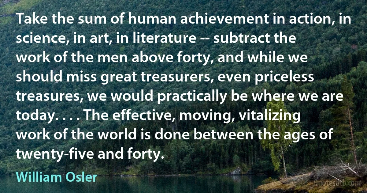 Take the sum of human achievement in action, in science, in art, in literature -- subtract the work of the men above forty, and while we should miss great treasurers, even priceless treasures, we would practically be where we are today. . . . The effective, moving, vitalizing work of the world is done between the ages of twenty-five and forty. (William Osler)