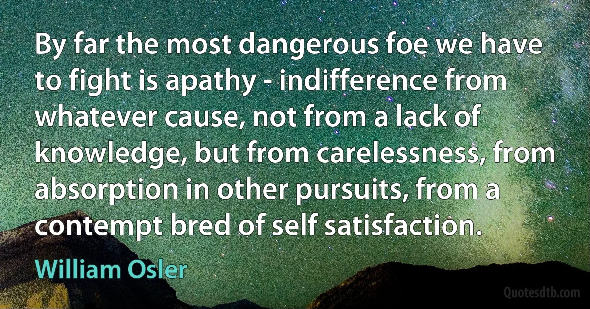 By far the most dangerous foe we have to fight is apathy - indifference from whatever cause, not from a lack of knowledge, but from carelessness, from absorption in other pursuits, from a contempt bred of self satisfaction. (William Osler)