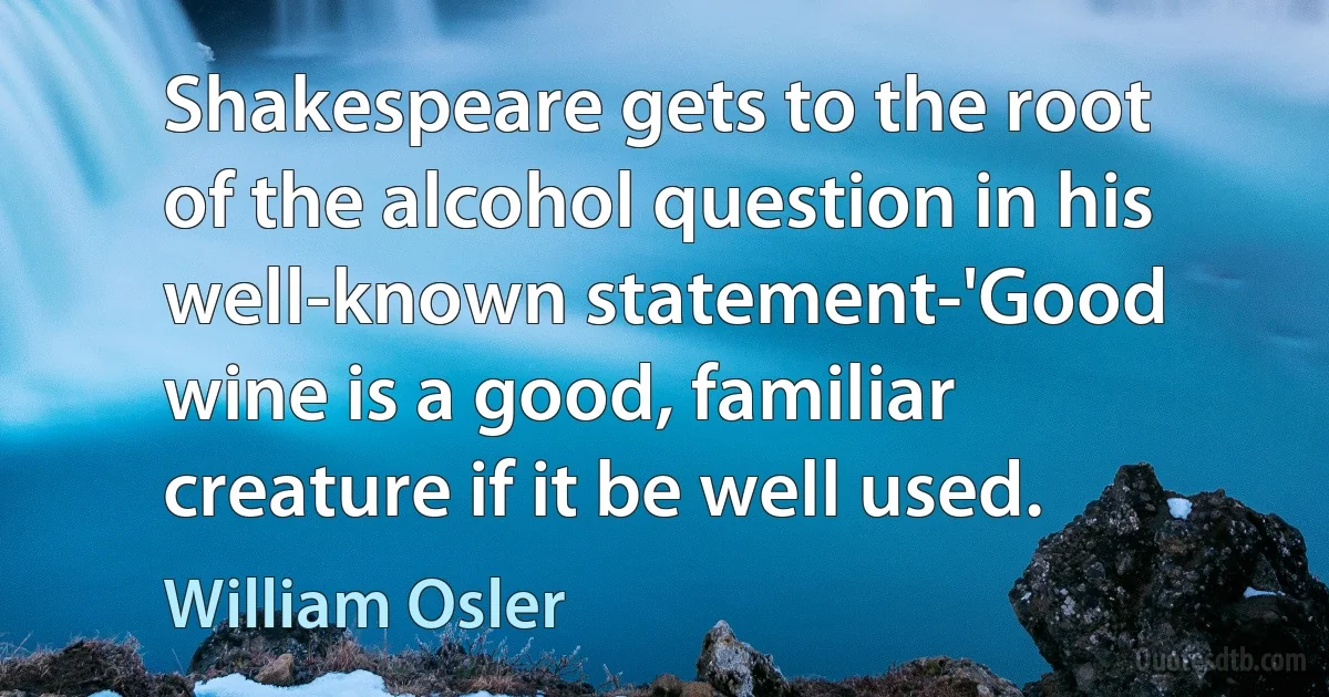 Shakespeare gets to the root of the alcohol question in his well-known statement-'Good wine is a good, familiar creature if it be well used. (William Osler)