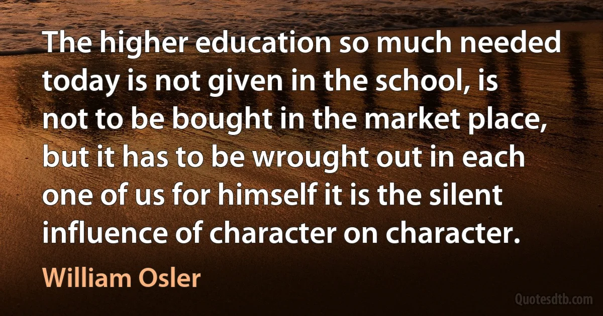 The higher education so much needed today is not given in the school, is not to be bought in the market place, but it has to be wrought out in each one of us for himself it is the silent influence of character on character. (William Osler)